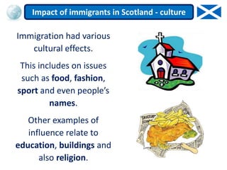 Immigration had various
cultural effects.
This includes on issues
such as food, fashion,
sport and even people’s
names.
Other examples of
influence relate to
education, buildings and
also religion.
Impact of immigrants in Scotland - culture
 