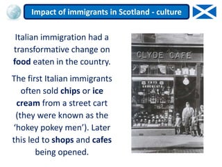 Italian immigration had a
transformative change on
food eaten in the country.
The first Italian immigrants
often sold chips or ice
cream from a street cart
(they were known as the
‘hokey pokey men’). Later
this led to shops and cafes
being opened.
Impact of immigrants in Scotland - culture
 