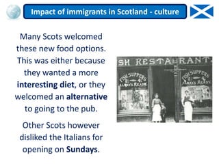 Many Scots welcomed
these new food options.
This was either because
they wanted a more
interesting diet, or they
welcomed an alternative
to going to the pub.
Other Scots however
disliked the Italians for
opening on Sundays.
Impact of immigrants in Scotland - culture
 