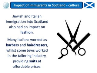 Jewish and Italian
immigration into Scotland
also had an impact on
fashion.
Many Italians worked as
barbers and hairdressers,
whilst some Jews worked
in the tailoring industry,
providing suits at
affordable prices.
Impact of immigrants in Scotland - culture
 