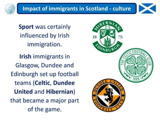 Sport was certainly
influenced by Irish
immigration.
Irish immigrants in
Glasgow, Dundee and
Edinburgh set up football
teams (Celtic, Dundee
United and Hibernian)
that became a major part
of the game.
Impact of immigrants in Scotland - culture
 