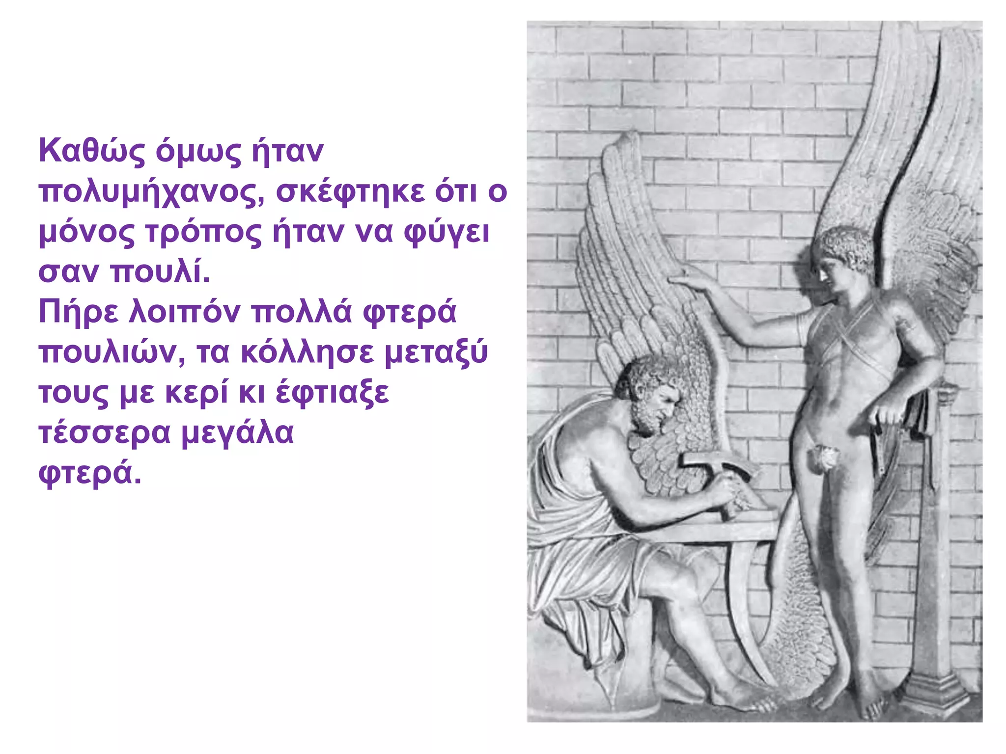 Καθώς όμως ήταν
πολυμήχανος, σκέφτηκε ότι ο
μόνος τρόπος ήταν να φύγει
σαν πουλί.
Πήρε λοιπόν πολλά φτερά
πουλιών, τα κόλλησε μεταξύ
τους με κερί κι έφτιαξε
τέσσερα μεγάλα
φτερά.
 