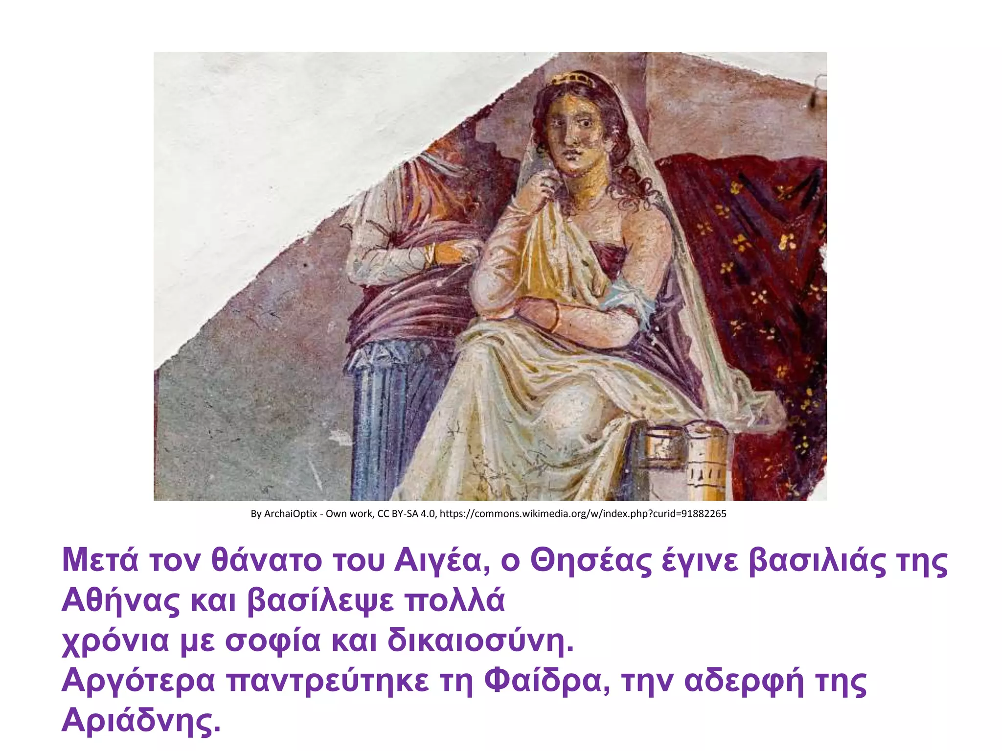 By ArchaiOptix - Own work, CC BY-SA 4.0, https://commons.wikimedia.org/w/index.php?curid=91882265
Μετά τον θάνατο του Αιγέα, ο Θησέας έγινε βασιλιάς της
Αθήνας και βασίλεψε πολλά
χρόνια με σοφία και δικαιοσύνη.
Αργότερα παντρεύτηκε τη Φαίδρα, την αδερφή της
Αριάδνης.
 