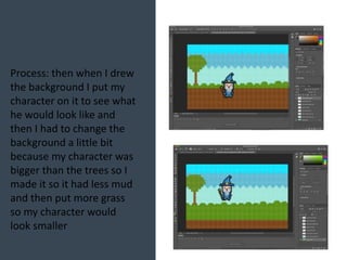 Process: then when I drew
the background I put my
character on it to see what
he would look like and
then I had to change the
background a little bit
because my character was
bigger than the trees so I
made it so it had less mud
and then put more grass
so my character would
look smaller
 