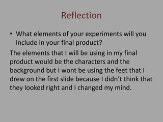 Reflection
• What elements of your experiments will you
include in your final product?
The elements that I will be using in my final
product would be the characters and the
background but I wont be using the feet that I
drew on the first slide because I didn’t think that
they looked right and I changed my mind.
 