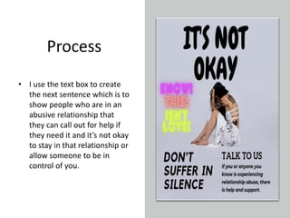 Process
• I use the text box to create
the next sentence which is to
show people who are in an
abusive relationship that
they can call out for help if
they need it and it’s not okay
to stay in that relationship or
allow someone to be in
control of you.
 