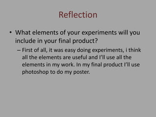 Reflection
• What elements of your experiments will you
include in your final product?
– First of all, it was easy doing experiments, i think
all the elements are useful and I’ll use all the
elements in my work. In my final product I’ll use
photoshop to do my poster.
 