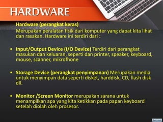 HARDWARE
Hardware (perangkat keras)
Merupakan peralatan fisik dari komputer yang dapat kita lihat
dan rasakan. Hardware ini terdiri dari :
• Input/Output Device (I/O Device) Terdiri dari perangkat
masukan dan keluaran, seperti dan printer, speaker, keyboard,
mouse, scanner, mikrofhone
• Storage Device (perangkat penyimpanan) Merupakan media
untuk menyimpan data seperti disket, harddisk, CD, flash disk
dll.
• Monitor /Screen Monitor merupakan sarana untuk
menampilkan apa yang kita ketikkan pada papan keyboard
setelah diolah oleh prosesor.
 