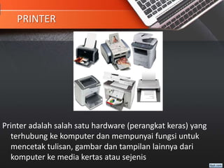PRINTER
Printer adalah salah satu hardware (perangkat keras) yang
terhubung ke komputer dan mempunyai fungsi untuk
mencetak tulisan, gambar dan tampilan lainnya dari
komputer ke media kertas atau sejenis
 