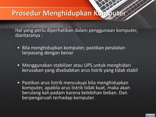 Prosedur Menghidupkan Komputer
Hal yang perlu diperhatikan dalam penggunaan komputer,
diantaranya :
• Bila menghidupkan komputer, pastikan peralatan
terpasang dengan benar
• Menggunakan stabilizer atau UPS untuk menghidari
kerusakan yang disebabkan arus listrik yang tidak stabil
• Pastikan arus listrik mencukupi bila menghidupkan
komputer, apabila arus listrik tidak kuat, maka akan
berulang kali padam karena kelebihan beban. Dan
berpengaruah terhadap komputer.
 