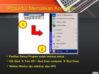 Prosedur Mematikan Komputer
 Pastikan Semua Program sudah tertutup semua
 Klik Start  Turn Off / Shut Down computer  Shut Down
 Matikan Monitor dan stabilizer atau UPS
 