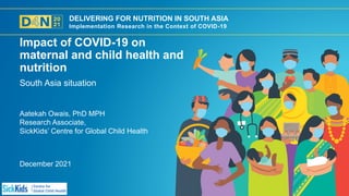 DELIVERING FOR NUTRITION IN SOUTH ASIA
Implementation Research in the Context of COVID-19
December 2021
Aatekah Owais, PhD MPH
Research Associate,
SickKids’ Centre for Global Child Health
South Asia situation
Impact of COVID-19 on
maternal and child health and
nutrition
 