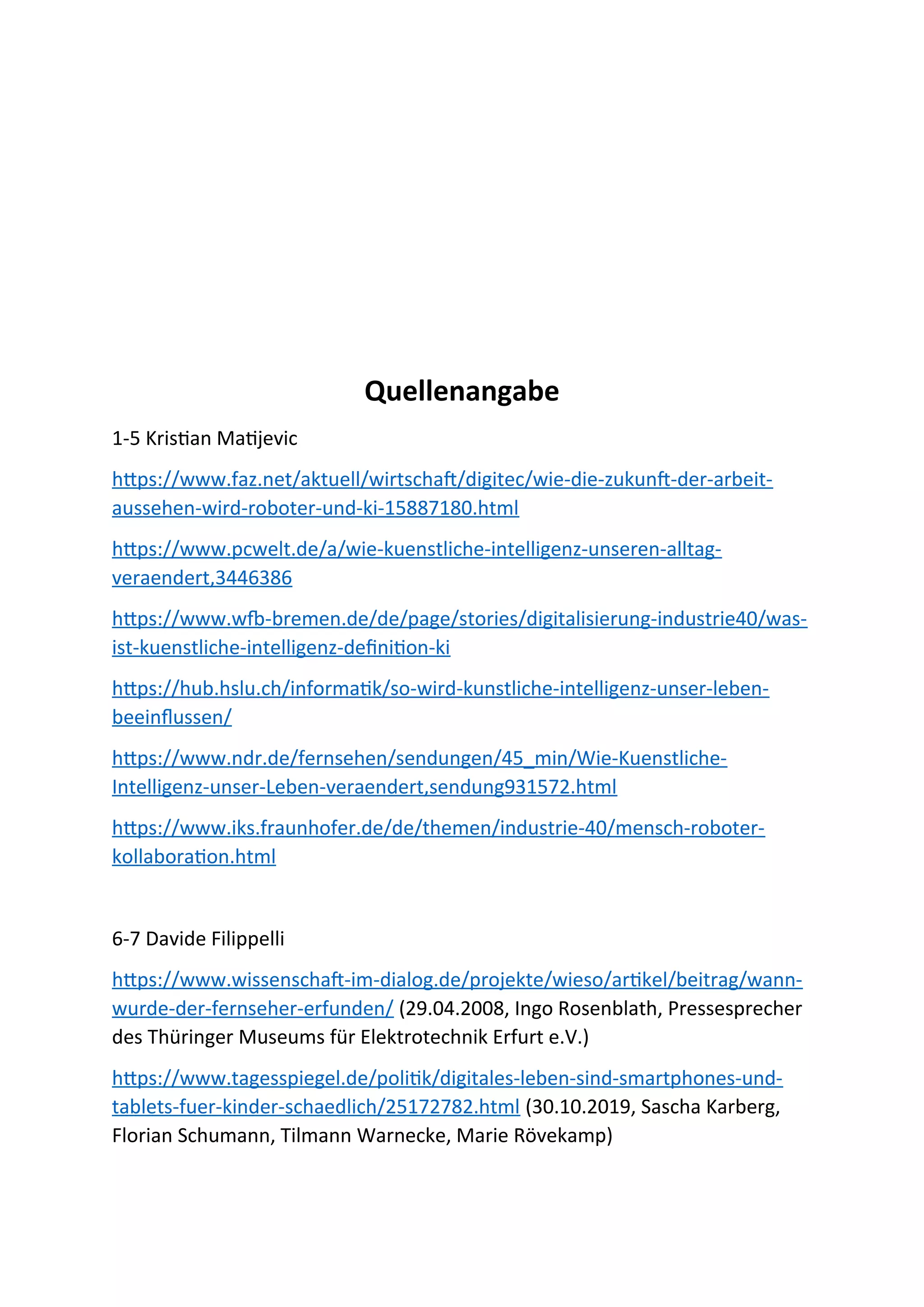 Quellenangabe
1-5 Kristian Matijevic
https://www.faz.net/aktuell/wirtschaft/digitec/wie-die-zukunft-der-arbeit-
aussehen-wird-roboter-und-ki-15887180.html
https://www.pcwelt.de/a/wie-kuenstliche-intelligenz-unseren-alltag-
veraendert,3446386
https://www.wfb-bremen.de/de/page/stories/digitalisierung-industrie40/was-
ist-kuenstliche-intelligenz-definition-ki
https://hub.hslu.ch/informatik/so-wird-kunstliche-intelligenz-unser-leben-
beeinflussen/
https://www.ndr.de/fernsehen/sendungen/45_min/Wie-Kuenstliche-
Intelligenz-unser-Leben-veraendert,sendung931572.html
https://www.iks.fraunhofer.de/de/themen/industrie-40/mensch-roboter-
kollaboration.html
6-7 Davide Filippelli
https://www.wissenschaft-im-dialog.de/projekte/wieso/artikel/beitrag/wann-
wurde-der-fernseher-erfunden/ (29.04.2008, Ingo Rosenblath, Pressesprecher
des Thüringer Museums für Elektrotechnik Erfurt e.V.)
https://www.tagesspiegel.de/politik/digitales-leben-sind-smartphones-und-
tablets-fuer-kinder-schaedlich/25172782.html (30.10.2019, Sascha Karberg,
Florian Schumann, Tilmann Warnecke, Marie Rövekamp)
 