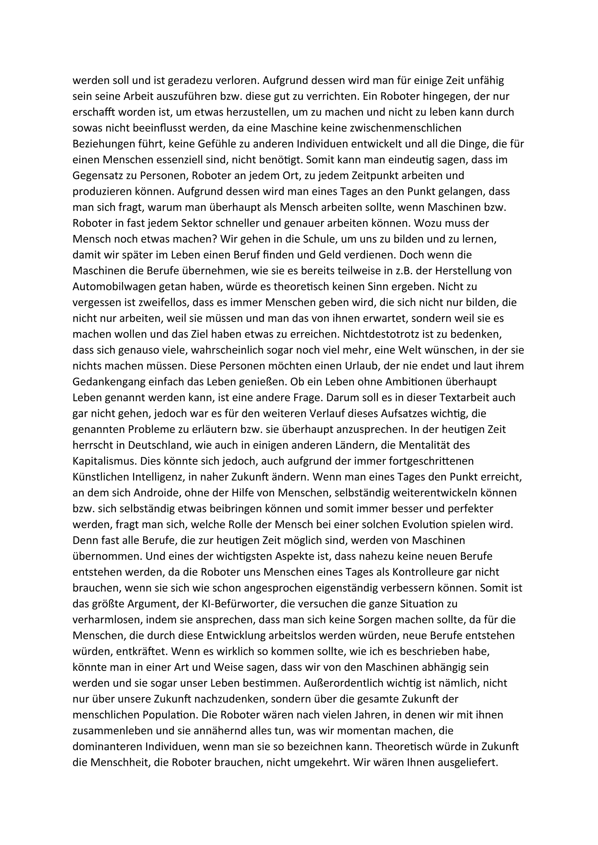 werden soll und ist geradezu verloren. Aufgrund dessen wird man für einige Zeit unfähig
sein seine Arbeit auszuführen bzw. diese gut zu verrichten. Ein Roboter hingegen, der nur
erschafft worden ist, um etwas herzustellen, um zu machen und nicht zu leben kann durch
sowas nicht beeinflusst werden, da eine Maschine keine zwischenmenschlichen
Beziehungen führt, keine Gefühle zu anderen Individuen entwickelt und all die Dinge, die für
einen Menschen essenziell sind, nicht benötigt. Somit kann man eindeutig sagen, dass im
Gegensatz zu Personen, Roboter an jedem Ort, zu jedem Zeitpunkt arbeiten und
produzieren können. Aufgrund dessen wird man eines Tages an den Punkt gelangen, dass
man sich fragt, warum man überhaupt als Mensch arbeiten sollte, wenn Maschinen bzw.
Roboter in fast jedem Sektor schneller und genauer arbeiten können. Wozu muss der
Mensch noch etwas machen? Wir gehen in die Schule, um uns zu bilden und zu lernen,
damit wir später im Leben einen Beruf finden und Geld verdienen. Doch wenn die
Maschinen die Berufe übernehmen, wie sie es bereits teilweise in z.B. der Herstellung von
Automobilwagen getan haben, würde es theoretisch keinen Sinn ergeben. Nicht zu
vergessen ist zweifellos, dass es immer Menschen geben wird, die sich nicht nur bilden, die
nicht nur arbeiten, weil sie müssen und man das von ihnen erwartet, sondern weil sie es
machen wollen und das Ziel haben etwas zu erreichen. Nichtdestotrotz ist zu bedenken,
dass sich genauso viele, wahrscheinlich sogar noch viel mehr, eine Welt wünschen, in der sie
nichts machen müssen. Diese Personen möchten einen Urlaub, der nie endet und laut ihrem
Gedankengang einfach das Leben genießen. Ob ein Leben ohne Ambitionen überhaupt
Leben genannt werden kann, ist eine andere Frage. Darum soll es in dieser Textarbeit auch
gar nicht gehen, jedoch war es für den weiteren Verlauf dieses Aufsatzes wichtig, die
genannten Probleme zu erläutern bzw. sie überhaupt anzusprechen. In der heutigen Zeit
herrscht in Deutschland, wie auch in einigen anderen Ländern, die Mentalität des
Kapitalismus. Dies könnte sich jedoch, auch aufgrund der immer fortgeschrittenen
Künstlichen Intelligenz, in naher Zukunft ändern. Wenn man eines Tages den Punkt erreicht,
an dem sich Androide, ohne der Hilfe von Menschen, selbständig weiterentwickeln können
bzw. sich selbständig etwas beibringen können und somit immer besser und perfekter
werden, fragt man sich, welche Rolle der Mensch bei einer solchen Evolution spielen wird.
Denn fast alle Berufe, die zur heutigen Zeit möglich sind, werden von Maschinen
übernommen. Und eines der wichtigsten Aspekte ist, dass nahezu keine neuen Berufe
entstehen werden, da die Roboter uns Menschen eines Tages als Kontrolleure gar nicht
brauchen, wenn sie sich wie schon angesprochen eigenständig verbessern können. Somit ist
das größte Argument, der KI-Befürworter, die versuchen die ganze Situation zu
verharmlosen, indem sie ansprechen, dass man sich keine Sorgen machen sollte, da für die
Menschen, die durch diese Entwicklung arbeitslos werden würden, neue Berufe entstehen
würden, entkräftet. Wenn es wirklich so kommen sollte, wie ich es beschrieben habe,
könnte man in einer Art und Weise sagen, dass wir von den Maschinen abhängig sein
werden und sie sogar unser Leben bestimmen. Außerordentlich wichtig ist nämlich, nicht
nur über unsere Zukunft nachzudenken, sondern über die gesamte Zukunft der
menschlichen Population. Die Roboter wären nach vielen Jahren, in denen wir mit ihnen
zusammenleben und sie annähernd alles tun, was wir momentan machen, die
dominanteren Individuen, wenn man sie so bezeichnen kann. Theoretisch würde in Zukunft
die Menschheit, die Roboter brauchen, nicht umgekehrt. Wir wären Ihnen ausgeliefert.
 
