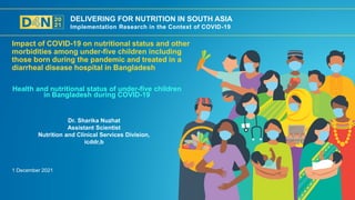 DELIVERING FOR NUTRITION IN SOUTH ASIA
Implementation Research in the Context of COVID-19
1 December 2021
Dr. Sharika Nuzhat
Assistant Scientist
Nutrition and Clinical Services Division,
icddr,b
Health and nutritional status of under-five children
in Bangladesh during COVID-19
Impact of COVID-19 on nutritional status and other
morbidities among under-five children including
those born during the pandemic and treated in a
diarrheal disease hospital in Bangladesh
 