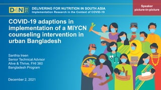DELIVERING FOR NUTRITION IN SOUTH ASIA
Implementation Research in the Context of COVID-19
December 2, 2021
Santhia Ireen
Senior Technical Advisor
Alive & Thrive, FHI 360
Bangladesh Program
COVID-19 adaptions in
implementation of a MIYCN
counseling intervention in
urban Bangladesh
Speaker
picture-in-picture
 