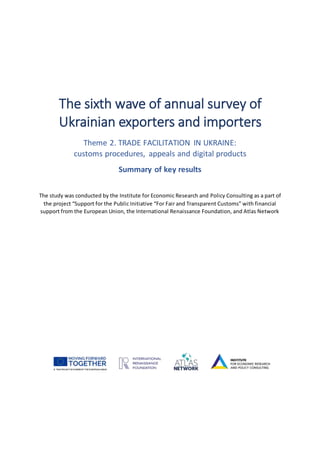 The sixth wave of annual survey of
Ukrainian exporters and importers
Theme 2. TRADE FACILITATION IN UKRAINE:
customs procedures, appeals and digital products
Summary of key results
The study was conducted by the Institute for Economic Research and Policy Consulting as a part of
the project “Support for the Public Initiative “For Fair and Transparent Customs” with financial
support from the European Union, the International Renaissance Foundation, and Atlas Network
 