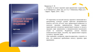 Вавженчук С. Я.
Охорона та захист трудових прав працівників: підручник /
С. Я. Вавженчук ; Київ. нац. ун-т ім. Т. Шевченка, Юрид. ф-т.
- Харків : Право, 2016. - 560 с.
•У підручнику на підставі аналізу трудового законодавства з
урахуванням сучасної судової практики розкриваються
поняття, суб’єкти, об’єкти, зміст превентивно-охоронних та
захисних трудових правовідносин. Надано правову
характеристику механізму превентивної охорони та захисту
трудових прав працівників із виокремленням відповідних
стадій та елементів. Розроблено цілісне бачення
співвідношення форм, способів, мір превентивної охорони
та захисту трудових прав.
•Для науковців, аспірантів, юристів-практиків, студентів та
всіх, хто цікавиться проблемами захисту трудових прав
працівників.
 