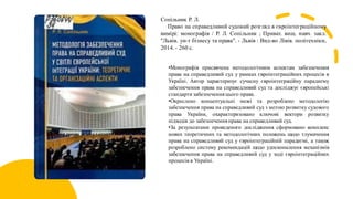 Сопільник Р. Л.
Право на справедливий судовий розгляд в євроінтеграційному
вимірі: монографія / Р. Л. Сопільник ; Приват. вищ. навч. закл.
"Львів. ун-т бізнесу та права". - Львів : Вид-во Лівів. політехніки,
2014. - 260 с.
•Монографія присвячена методологічним аспектам забезпечення
права на справедливий суд у рамках євроінтеграційних процесів в
Україні. Автор характеризує сучасну євроінтеграційну парадигму
забезпечення права на справедливий суд та досліджує європейські
стандарти забезпечення цього права.
•Окреслено концептуальні межі та розроблено методологію
забезпечення права на справедливий суд з метою розвитку судового
права України, охарактеризовано ключові вектори розвитку
підходів до забезпеченняправа на справедливий суд.
•За результатами проведеного дослідження сформовано комплекс
нових теоретичних та методологічних положень щодо тлумачення
права на справедливий суд у євроінтеграційній парадигмі, а також
розроблено систему рекомендацій щодо удосконалення механізмів
забезпечення права на справедливий суд у ході євроінтеграційних
процесів в Україні.
 