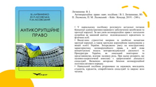 Литвиненко В. І.
Антикорупційне право: навч. посібник / В. І. Литвиненко, Ю.
П. Лісовська, П. М. Лісовський. - Київ : Кондор, 2019. - 240 с.
• У навчальному посібнику розглянуто актуальні питання
Концепції адміністративно-правового забезпечення запобігання та
протидії корупції. За цих умов антикорупційне право є нагальною
потребою як законний капітал відповідальності юридичних та
фізичних осіб.
• Висвітлено стратегічні напрями та необхідні механізми
протидії корупції, а також протидію корупційним маніпуляціям у
вищій освіті України. Зосереджено увагу на конструктивну
характеристику антикорупційного права, в якій нова
концептуальна модель контррозвідувальної діяльності та
Прокуратури України, як локальний моніторинг та
представництво, відіграє належну роль. При цьому розкрито, що
паливно-енергетичний комплекс є прерогативою діяльності
спецслужб. Визначено авторське бачення антикорупційної
політики світового порядку.
• Навчальний посібник розраховано на науковців, викладачів,
студентів, курсантів, співробітників спецслужб та широке коло
читачів.
 