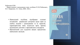 Рабинович П.М.
Права людини і громадянина: навч. посібник/ П. М. Рабинович,
М. І. Хавронюк.- К.: Атіка, 2004.- 464 с.
• Навчальний посібник відображає основні
положення української доктрини щодо прав та
свобод людини і громадянина та їх гарантій,
характеристика яких подається крізь призму
відповідних світових і європейських стандартів.
• Призначений для студентів вищих юридичних
навчальних закладів.
 