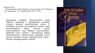 Шаптала Н.К.
Конституційне право України : навч. посібник / Н. К. Шаптала,
Г. В. Задорожня. - Д. : Лізунов Прес, 2012. - 472 с.
Навчальний посібник "Конституційне право
України" написаний з урахуванням досягнень
сучасної наукової конституційної думки. У
посібнику системно розглядаються основи теорії
конституційного права, загальні засади
конституційного ладу України, конституційно-
правовий статус людини і громадянина, форми
безпосереднього народовладдя, правовий статус
органів державної влади, територіальний устрій і
місцеве самоврядування в Україні.
 