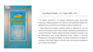 Конституція України. – Х. : Парус, 2006. – 48 с.
• В Україні визнається і діє принцип верховенства права. Конституція
України має найвищу юридичну силу. Закони та інші нормативно-правові акти
приймаютьсяна основі Конституції України і повинні відповідати їй.
• Норми Конституції України є нормами прямої дії. Звернення до. суду для
захисту конституційних прав і свобод людини і громадянина безпосередньо на
підставі Конституції України гарантується.Чинні міжнародні договори, згода
на обов’язковість яких надана Верховною Радою України, є частиною
національного законодавства України. Укладення міжнародних договорів, які
суперечать Конституції України, можливе лише після внесення відповідних
змін до Конституції України.
 
