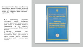 Конституція України. Офіц. текст. Коментар
законодавства України про права та свободи
людини і громадянина: навч. посібник / Авт.-
упоряд. М. І. Хавронюк. - Київ : Парламент
вид-во, 1999. - 544 с.
• У навчальному посібнику
досліджено основні положення
сучасної української доктрини щодо
прав, свобод та обов’язків людини і
громадянина та їх гарантій,
прокоментовано розділ ІІ Конституції
України.
• Наведено офіційний текст
Конституції України, тексти основних
міжнародних актів з прав людини, а
також повний перелік основних
міжнародних актів з питань прав
людини.
 