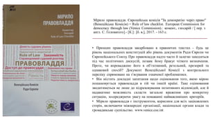 Мірило правовладдя. Європейська комісія "За демократію через право"
(Венеційська Комісія) = Rule of law checklist. European Commission for
democracy through law (Venice Commission).: комент., глосарій / [ пер. з
англ. С. Головатого].- [К.]: [б. в.], 2017. - 163 с.
• Принцип правовладдя закарбовано в правничих текстах – будь це
рівень національних конституцій або рівень документів Ради Європи чи
Європейського Союзу. Про правовладдя надто часто й залегко заходиться
під час політичних дискусій, позаяк йому бракує чіткого визначення.
Проте, чи впроваджено його в об’єктивний, ретельний, прозорий та
однаковий спосіб? Документ Венеційської Комісії з контрольного
переліку спрямовано на з’ясування означеної проблематики.
• Він містить докладні запитання щодо оцінювання того, якою мірою
пошановується правовладдя в тій чи іншій країні. Таке оцінювання
зводитиметься не лише до підраховування позитивних відповідей, але й
надаватиме можливість скласти загальне враження про конкретну
ситуацію, зосереджуючи увагу на поважанні найважливіших критеріїв.
• Мірило правовладдя є інструментом, корисним для всіх зацікавлених
сторін, включаючи міжнародні організації, національні органи влади та
громадянське суспільство. www.venice.coe.int
 