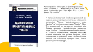 Адміністративне процесуальне право України: навч.-
метод. Посібник / І. О. Картузова [та ін.] ; М-во освіти і
науки України, Нац. ун-т "Одес. юрид. акад.".- Одеса :
Фенікс, 2016. - 400 с.
• Навчально-методичний посібник призначений для
надання допомоги студентам і слухачам, які вивчають
дисципліни "Основи адміністративного права
України" та "Адміністративне право України". Може
бути використаний під час вивчення відповідної теми
базових дисциплін "Адміністративне процедурне
право України" і "Адміністративна відповідальність".
• Студентам запропоновано програму спецкурсу,
основні положення тем робочої програми, плани
семінарських та практичних занять, тестові завдання,
питання для самостійної перевірки знань, список
рекомендованої літератури.
 