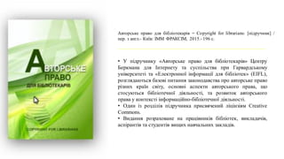 Авторське право для бібліотекарів = Copyright for librarians: [підручник] /
пер. з англ.- Київ: ІММ ФРАКСІМ, 2015.- 196 с.
• У підручнику «Авторське право для бібліотекарів» Центру
Беркмана для Інтернету та cуспільства при Гарвардському
університеті та «Електронної інформації для бібліотек» (EIFL),
розглядаються базові питання законодавства про авторське право
різних країн світу, основні аспекти авторського права, що
стосуються бібліотечної діяльності, та розвиток авторського
права у контексті інформаційно-бібліотечної діяльності.
• Один із розділів підручника присвячений ліцінзіям Creative
Commons.
• Видання розраховане на працівників бібліотек, викладачів,
аспірантів та студентів вищих навчальних закладів.
 
