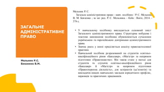 Мельник Р. С.
Загальне адміністративне право : навч. посібник / Р. С. Мельник,
В. М. Бевзенко ; за заг. ред. Р. С. Мельника. - Київ : Ваіте, 2014. -
376 с.
• У навчальному посібнику викладається основний зміст
Загального адміністративного права. Структурна побудова і
текстове наповнення посібника обумовлюються сучасними
українською та європейською доктринами адміністративного
права.
• Значна увага у книзі приділяється аналізу правозастосовної
практики.
• Навчальний посібник розрахований на студентів освітньо-
кваліфікаційного рівня «Бакалавр», «Магістр» за напрямом
підготовки «Правознавство». Він також стане у нагоді для
студентів та слухачів освітньо-кваліфікаційного рівня
«Бакалавр» й «Магістр» за напрямом підготовки
«Правоохоронна діяльність», для аспірантів (ад’юнктів) та
викладачів вищих навчальних закладів юридичного профілю,
науковців та практичних працівників.
 