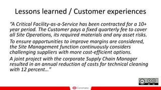 Lessons learned / Customer experiences
“A Critical Facility-as-a-Service has been contracted for a 10+
year period. The Customer pays a fixed quarterly fee to cover
all Site Operations, its required materials and any asset risks.
To ensure opportunities to improve margins are considered,
the Site Management function continuously considers
challenging suppliers with more cost-efficient options.
A joint project with the corporate Supply Chain Manager
resulted in an annual reduction of costs for technical cleaning
with 12 percent…”
 
