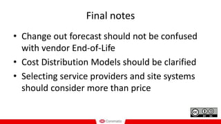 Final notes
• Change out forecast should not be confused
with vendor End-of-Life
• Cost Distribution Models should be clarified
• Selecting service providers and site systems
should consider more than price
 