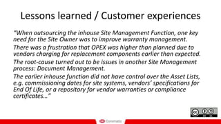 Lessons learned / Customer experiences
“When outsourcing the inhouse Site Management Function, one key
need for the Site Owner was to improve warranty management.
There was a frustration that OPEX was higher than planned due to
vendors charging for replacement components earlier than expected.
The root-cause turned out to be issues in another Site Management
process: Document Management.
The earlier inhouse function did not have control over the Asset Lists,
e.g. commissioning dates for site systems, vendors’ specifications for
End Of Life, or a repository for vendor warranties or compliance
certificates…”
 
