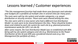 Lessons learned / Customer experiences
“The Site management function had made three-year forecasts and calendar-
year budgets for a portfolio of multiple sites in several cities for many years.
The costs were split by site system and vendor categories, e.g. power
distribution or security services. These costs were shared among the sites.
The sites were sold to a new owner who had a different Cost Distribution
Model: no costs were to be shared between the sites. These should be broken
down and related to each site system for each site (e.g. planned preventive
maintenance works for UPS 1 on site A).
After some rework, the Cost Distribution Model was re-established with 80%
being split by site system category and site (e.g. Maintenance to the Power
Distribution of Site A) and 20% was considered shared costs (e.g. Site
Management for portfolio of sites)...”
 