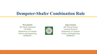 Dempster-Shafer Combination Rule
Presented by
Md. Monir Ahammod
16CSE061
Department of Computer
Science and Engineering
BSMRSTU
Supervised by
Md. Nesarul Hoque
Assistant Professor,
Department of Computer
Science and Engineering
BSMRSTU
 