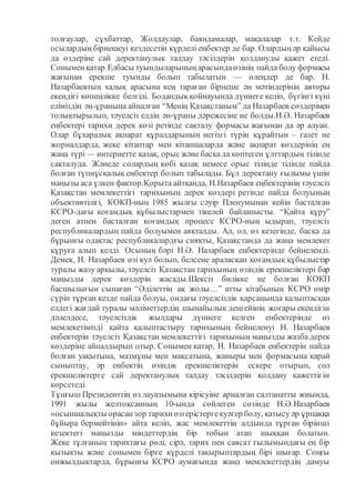 толғаулар, сұхбаттар, Жолдаулар, баяндамалар, мақалалар т.т. Кейде
осылардың бірнешеуі кездесетін күрделі еңбектер де бар. Олардың әр қайысы
да өздеріне сай деректанулық талдау тәсілдерін қолдануды қажет етеді.
Сонымен қатар Елбасы туындыларының арасындаөзінің пайда болу формасы
жағынан ерекше туынды болып табылатын — өлеңдер де бар. Н.
Назарбаевтың халық арасына кең тараған бірнеше ән мәтіндерінің авторы
екендігі көпшілікке белгілі. Бодандық қойнауында дүниеге келіп, бүгінгі күні
еліміздің ән-ұранына айналған “Менің Қазақстаным” да Назарбаев сөздерімен
толықтырылып, тәуелсіз елдің ән-ұраны дәрежесіне ие болды.Н.Ә. Назарбаев
еңбектері тарихи дерек көзі ретінде сақталу формасы жағынан да әр алуан.
Олар бұхаралық ақпарат құралдарының негізгі түрін құрайтын – газет не
жорналдарда, жеке кітаптар мен кітапшаларда және ақпарат көздерінің ең
жаңа түрі— интернетте қазақ, орыс және басқада көптеген ұлттардың тілінде
сақталуда. Жәнеде солардың көбі қазақ немесе орыс тілінде тілінде пайда
болған түпнұсқалық еңбектер болып табылады. Бұл деректану ғылымы үшін
маңызы аса үлкен фактор.Қорыта айтқанда, Н.Назарбаев еңбектерінің тәуелсіз
Қазақстан мемлекеттігі тарихының дерек көздері ретінде пайда болуының
объективтілігі, КОКП-ның 1985 жылғы сәуір Пленумынан кейін басталған
КСРО-дағы қоғамдық құбылыстармен тікелей байланысты. “Қайта құру”
деген атпен басталған қоғамдық процесс КСРО-ның ыдырап, тәуелсіз
республикалардың пайда болуымен аяқталды. Ал, ол, өз кезегінде, басқа да
бұрынғы одақтас республикалардғы сияқты, Қазақстанда да жаңа мемлекет
құруға алып келді. Осының бәрі Н.Ә. Назарбаев еңбектерінде бейнеленді.
Демек, Н. Назарбаев өзі куә болып, белсене араласқан қоғамдық құбылыстар
туралы жазу арқылы, тәуелсіз Қазақстан тарихының өзіндік ерекшеліктері бар
маңызды дерек көздерін жасады.Шексіз билікке ие болған КОКП
басшылығын сынаған “Әділеттің ақ жолы…” атты кітабының КСРО өмір
сүріп тұрған кезде пайда болуы, ондағы тәуелсіздік қарсаңында қалыптасқан
елдегі жағдай туралы мәліметтердің шынайылық деңгейінің жоғары екендігін
дәлелдесе, тәуелсіздік жылдары дүниеге келген еңбектерінде өз
мемлекетімізді қайта қалыптастыру тарихының бейнеленуі Н. Назарбаев
еңбектерін тәуелсіз Қазақстан мемлекеттігі тарихының маңызды жазба дерек
көздеріне айналдырып отыр. Сонымен қатар, Н. Назарбаев еңбектерін пайда
болған уақытына, мазмұны мен мақсатына, жаныры мен формасына қарай
сыныптау, әр еңбектің өзіндік ерекшеліктерін ескере отырып, сол
ерекшеліктерге сай деректанулық талдау тәсілдерін қолдану қажеттігін
көрсетеді.
Тұңғыш Президенттің өз лауазымына кірісуіне арналған салтанатты жиында,
1991 жылы желтоқсанның 10-ында сөйлеген сөзінде Н.Ә.Назарбаев
«осыншалықты орасанзор тарихиөзгерістергекуәгер болу, қатысу әр ұрпаққа
бұйыра бермейтінін» айта келіп, жас мемлекеттің алдында тұрған бірінші
кезектегі маңызды міндеттердің бір тобын атап шыққан болатын.
Жеке тұлғаның тарихтағы рөлі, сірә, тарих пен саясат ғылымындағы ең бір
қызықты және сонымен бірге күрделі тақырыптардың бірі шығар. Соңғы
онжылдықтарда, бұрынғы КСРО аумағында жаңа мемлекеттердің дамуы
 