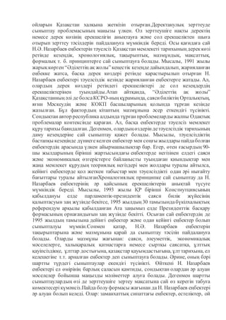 ойларын Қазақстан халқына жеткізіп отырған.Деректанулық зерттеуде
сыныптау проблемасының маңызы үлкен. Ол зерттеушіге нақты деректің
немесе дерек көзінің ерекшелігін анықтауға және сол ерекшеліктен шыға
отырып зерттеу тәсілдерін пайдалануға мүмкіндік береді. Осы қағидаға сай
Н.Ә. Назарбаев еңбектерін тәуелсіз Қазақстан мемлекеті тарихының дерек көзі
ретінде кезеңдік, хронологиялық, тақырыптық, мазмұндық, мақсаттық,
формалық т. б. принциптерге сай сыныптауға болады. Мысалы, 1991 жылы
жарық көрген “Әділеттің ақ жолы”кеңестік кезеңдедайындалып, жарияланған
еңбекке жатса, басқа дерек көздері ретінде қарастырылып отырған Н.
Назарбаев еңбектері тәуелсіздік кезінде жарияланған еңбектерге жатады. Ал,
олардың дерек көздері ретіндегі ерекшеліктері де сол кезеңдердің
ерекшеліктерінен туындайды.Атап айтқанда, “Әділеттің ақ жолы”
Қазақстанның әлі де болсаКСРО-ның құрамында, саяси биліктің Орталықтың,
яғни Мәскеудің және КОКП басшыларының қолында тұрған кезінде
жазылған. Бұл фактордың кітаптың мазмұнына әсер еткендігі түсінікті.
Сондықтан автор республика алдында тұрған проблемеларды жалпы Одақтық
проблемалар контексінде қараған. Ал, басқа еңбектерде тәуелсіз мемлекет
құрутарихы баяндалған. Дегенмен, олардың өздерін детәуелсіздік тарихының
даму кезеңдеріне сай сыныптау қажет болады. Мысылы, тәуелсіздіктің
бастапқы кезеңінде дүниегекелген еңбектер мен соңғы жылдары пайдаболған
еңбектердің арасында үлкен айырмашылықтар бар. Егер, өтен ғасырдың 90-
шы жылдарының бірінші жартысындағы еңбектерде негізінен елдегі саяси
және экономикалық өзгерістерге байланысты туындаған қиындықтар мен
жаңа мемлекет құрудың теориялық негіздері мен жолдары туралы айтылса,
кейінгі еңбектерде қол жеткен табыстар мен тәуелсіздікті одан әрі нығайту
бағыттары туралы айтылғанХроналогиялық принципке сай сыныптау да Н.
Назарбаев еңбектерінің әр қайсының ерекшеліктерін анықтай түсуге
мүмкіндік береді. Мысылы, 1993 жылы ҚР бірінші Констиутциясының
қабылдануы елде парламентік-президентік саяси билік жүйесінің
қалыптасуын заң жүзінде бекітсе, 1995 жылдың 30 тамызындабүкілхалықтық
референдум арқылы қабылданған Ата заңымыз елде Президенттік басқару
формасының орнағандығын заң жүзінде бекітті. Осыған сай еңбектердің де
1995 жылдың тамызына дейінгі еңбектер және одан кейінгі еңбектер болып
сыныпталуы мүмкін.Сонмен қатар, Н.Ә. Назарбаев еңбектерін
тақырыптарына және мазмұнына қарай да сыныптау тәсілін пайдалануға
болады. Оларды мазмұны жағынан: саяси, әлеуметтік, экономикалық
мәселелерге, халықаралық қатнастарға немесе сыртқы саясатқа, ұлттық
қауіпсіздікке, ұлттар достығына, қазақстар қауымдастығына, ұлттарихына, ел
келешегіне т.т. арналған еңбектер деп сыныптауға болады. Әрине, оның бәрі
шартты түрдегі сыныптаулар екендігі түсінікті. Өйткені Н. Назарбаев
еңбектері ел өмірінің барлық саласын қамтиды, сондықтан олардан әр алуан
мәселелер бойынша маңызды мәліметтер алуға болады. Дегенмен шартты
сыныптаулардың өзі де зерттеушіге зертеу мақсатына сай өз керегін табуға
көмектесерікүмәнсіз.Пайда болуформасы жағынан да Н. Назарбаев еңбектері
әр алуан болып келеді. Олар: заманхаттық сипаттағы еңбектер, естеліктер, ой
 