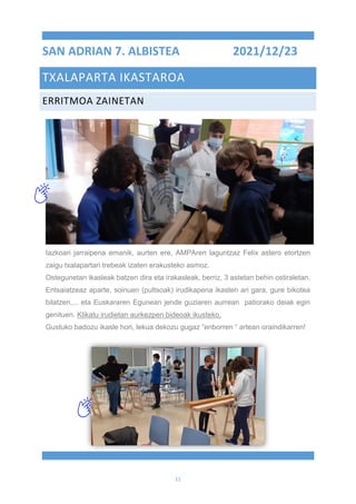 11
SAN ADRIAN 7. ALBISTEA 2021/12/23
TXALAPARTA IKASTAROA
ERRITMOA ZAINETAN
Iazkoari jarraipena emanik, aurten ere, AMPAren laguntzaz Felix astero etortzen
zaigu txalapartari trebeak izaten erakusteko asmoz.
Ostegunetan ikasleak batzen dira eta irakasleak, berriz, 3 astetan behin ostiraletan.
Entsaiatzeaz aparte, soinuen (pultsoak) irudikapena ikasten ari gara, gure bikotea
bilatzen,... eta Euskararen Egunean jende guziaren aurrean patiorako deiak egin
genituen. Klikatu irudietan aurkezpen bideoak ikusteko.
Gustuko badozu ikasle hori, lekua dekozu gugaz “enborren “ artean oraindikarren!
 
