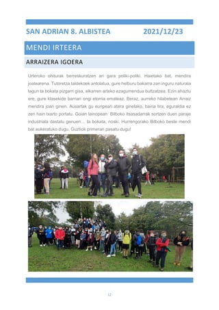 12
SAN ADRIAN 8. ALBISTEA 2021/12/23
MENDI IRTEERA
ARRAIZERA IGOERA
Urteroko ohiturak berreskuratzen ari gara poliki-poliki. Haietako bat, mendira
joatearena. Tutoretza taldekoek antolatua, gure helburu bakarra zan inguru naturala
lagun ta bokata pizgarri gisa, elkarren arteko ezagumendua bultzatzea. Ezin ahaztu
ere, gure klasekide barriari ongi etorria emateaz. Beraz, aurreko hilabetean Arraiz
mendira joan ginen. Ausartak gu euripean atera ginelako, baina tira, eguraldia ez
zen hain txarto portatu. Goian lainopean Bilboko itsasadarrak sortzen duen paraje
industriala dastatu genuen… ta bokata, noski. Hurrengorako Bilboko beste mendi
bat aukeratuko dugu. Guztiok primeran pasatu dugu!
 