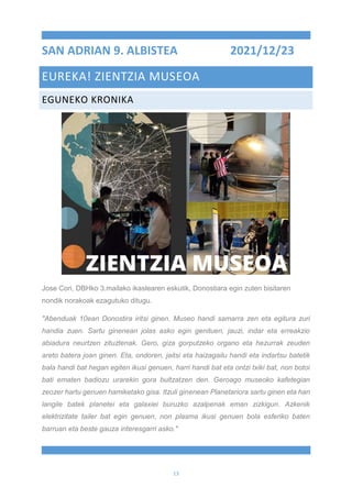 13
SAN ADRIAN 9. ALBISTEA 2021/12/23
EUREKA! ZIENTZIA MUSEOA
EGUNEKO KRONIKA
Jose Cori, DBHko 3.mailako ikaslearen eskutik, Donostiara egin zuten bisitaren
nondik norakoak ezagutuko ditugu.
"Abenduak 10ean Donostira iritsi ginen. Museo handi samarra zen eta egitura zuri
handia zuen. Sartu ginenean jolas asko egin genituen, jauzi, indar eta erreakzio
abiadura neurtzen zituztenak. Gero, giza gorputzeko organo eta hezurrak zeuden
areto batera joan ginen. Eta, ondoren, jaitsi eta haizagailu handi eta indartsu batetik
bala handi bat hegan egiten ikusi genuen, harri handi bat eta ontzi txiki bat, non botoi
bati ematen badiozu urarekin gora bultzatzen den. Geroago museoko kafetegian
zeozer hartu genuen hamiketako gisa. Itzuli ginenean Planetariora sartu ginen eta han
langile batek planetei eta galaxiei buruzko azalpenak eman zizkigun. Azkenik
elektrizitate tailer bat egin genuen, non plasma ikusi genuen bola esferiko baten
barruan eta beste gauza interesgarri asko."
 