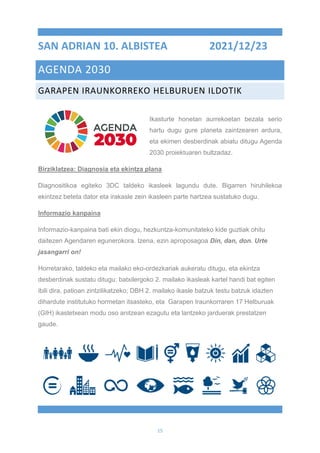 15
SAN ADRIAN 10. ALBISTEA 2021/12/23
AGENDA 2030
GARAPEN IRAUNKORREKO HELBURUEN ILDOTIK
Ikasturte honetan aurrekoetan bezala serio
hartu dugu gure planeta zaintzearen ardura,
eta ekimen desberdinak abiatu ditugu Agenda
2030 proiektuaren bultzadaz.
Birziklatzea: Diagnosia eta ekintza plana
Diagnositikoa egiteko 3DC taldeko ikasleek lagundu dute. Bigarren hiruhilekoa
ekintzez beteta dator eta irakasle zein ikasleen parte hartzea sustatuko dugu.
Informazio kanpaina
Informazio-kanpaina bati ekin diogu, hezkuntza-komunitateko kide guztiak ohitu
daitezen Agendaren egunerokora. Izena, ezin aproposagoa Din, dan, don. Urte
jasangarri on!
Horretarako, taldeko eta mailako eko-ordezkariak aukeratu ditugu, eta ekintza
desberdinak sustatu ditugu: batxilergoko 2. mailako ikasleak kartel handi bat egiten
ibili dira, patioan zintzilikatzeko; DBH 2. mailako ikasle batzuk testu batzuk idazten
dihardute institutuko hormetan itsasteko, eta Garapen Iraunkorraren 17 Helburuak
(GIH) ikastetxean modu oso anitzean ezagutu eta lantzeko jarduerak prestatzen
gaude.
 