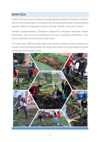 16
BARATZEA
Udako buelta garai ona da baratzeari aurpegi-garbiketa egiteko eta landatzen hasteko,
eta hori izan da egin duguna, lurra garbitu eta hainbat barazki landatu, beti ere ikasleen
laguntza aktiboaz: letxuga gorria, tipulina, porruak, brokolia, zerba gorria, babak...
Bestalde, Biologia-klasean, produktuen azalpen-fitxa prestatzen dihardute, barazki
desberdinen izen arrunt eta zientifikoekin eta haien propietate dietetikoekin. Fitxa
horiek ikastetxeko hormetan jarriko ditugu laster.
Hori gutxi balitz, DBH3ko ikasle talde batek baratze bertikala sortzeko proiektua du
martxan, ontzi birziklatuak erabiliz. Eta azken aste honetan hiru fruta-arbola eta gorosti
bat landatu ditugu ekitaldi batean.
 