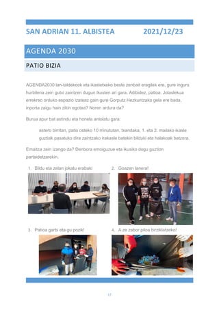 17
SAN ADRIAN 11. ALBISTEA 2021/12/23
AGENDA 2030
PATIO BIZIA
AGENDA2030 lan-taldekook eta ikastetxeko beste zenbait eragilek ere, gure inguru
hurbilena zein gutxi zaintzen dugun ikusten ari gara. Adibidez, patioa. Jolaslekua
errekreo orduko espazio izateaz gain gure Gorputz Hezkuntzako gela ere bada,
inporta zaigu hain zikin egotea? Noren ardura da?
Burua apur bat astindu eta honela antolatu gara:
astero birritan, patio osteko 10 minututan, txandaka, 1. eta 2. mailako ikasle
guztiak pasatuko dira zaintzako irakasle batekin bilduki eta halakoak batzera.
Emaitza zein izango da? Denbora emoiguzue eta ikusiko dogu guztion
partaidetzarekin.
1. Bildu eta zelan jokatu erabaki 2. Goazen lanera!
3. Patioa garbi eta gu pozik! 4. A ze zabor piloa birziklatzeko!
 