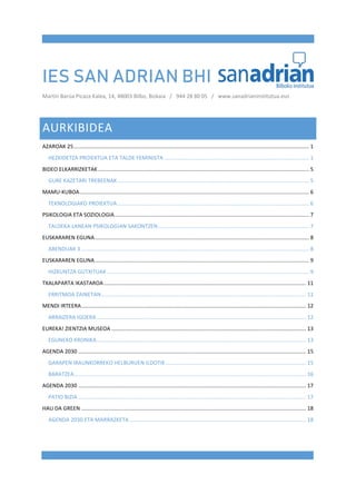 IES SAN ADRIAN BHI
Martín Barúa Picaza Kalea, 14, 48003 Bilbo, Bizkaia / 944 28 80 05 / www.sanadrianinstitutua.eus
AURKIBIDEA
AZAROAK 25............................................................................................................................................................ 1
HEZKIDETZA PROIEKTUA ETA TALDE FEMINISTA ................................................................................................ 1
BIDEO ELKARRIZKETAK............................................................................................................................................ 5
GURE KAZETARI TREBEENAK............................................................................................................................... 5
MAMU-KUBOA........................................................................................................................................................ 6
TEKNOLOGIAKO PROIEKTUA ............................................................................................................................... 6
PSIKOLOGIA ETA SOZIOLOGIA................................................................................................................................. 7
TALDEKA LANEAN PSIKOLOGIAN SAKONTZEN.................................................................................................... 7
EUSKARAREN EGUNA.............................................................................................................................................. 8
ABENDUAK 3 ....................................................................................................................................................... 8
EUSKARAREN EGUNA.............................................................................................................................................. 9
HIZKUNTZA GUTXITUAK ...................................................................................................................................... 9
TXALAPARTA IKASTAROA ...................................................................................................................................... 11
ERRITMOA ZAINETAN........................................................................................................................................ 11
MENDI IRTEERA..................................................................................................................................................... 12
ARRAIZERA IGOERA........................................................................................................................................... 12
EUREKA! ZIENTZIA MUSEOA ................................................................................................................................. 13
EGUNEKO KRONIKA........................................................................................................................................... 13
AGENDA 2030 ....................................................................................................................................................... 15
GARAPEN IRAUNKORREKO HELBURUEN ILDOTIK ............................................................................................. 15
BARATZEA.......................................................................................................................................................... 16
AGENDA 2030 ....................................................................................................................................................... 17
PATIO BIZIA ....................................................................................................................................................... 17
HAU DA GREEN ..................................................................................................................................................... 18
AGENDA 2030 ETA MARRAZKETA ..................................................................................................................... 18
 