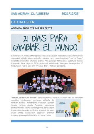 18
SAN ADRIAN 12. ALBISTEA 2021/12/23
HAU DA GREEN
AGENDA 2030 ETA MARRAZKETA
Batxilergoko 1. mailako Marrazketa Teknikoko ikasleek ikasturte hasieran hondarrean
marrazkiak egiteko irteera antolatu zutenean, ezin zuten imaginatu “Hau da Green”
lehiaketako finalistak bihurtuko zirenik. Are gutxiago, horren ondo uztartuko zutenik
ikasgelako lana, Agenda 2030 proiektuak definitutako Garapen Jasangarriko 17
Helburuekin (GJH), izan ere, 17 ikasle dira 17 helburu garatzeko.
"Zerutik baino ez da ikusten" deituriko proiektu honetan, ekinean hasi eta bakoitzak
dagokion logotipoaren geometria zehaztu du,
kontuan hartuta hondartzako harearen gainean
handitu beharko dutela. Paperean islatutakoa,
beste dimentsio batera eramango dute, zerutik soilik
ikusiko den marrazkia irudikatuz, agendak jorratzen
dituen arazo eko-sozialak bezalaxe, erronkak
ikuspegi gorenago batetik bideratu behar baitira.
 