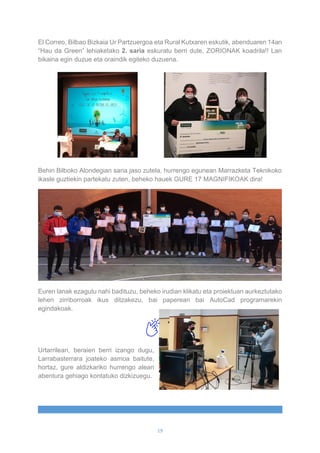 19
El Correo, Bilbao Bizkaia Ur Partzuergoa eta Rural Kutxaren eskutik, abenduaren 14an
“Hau da Green” lehiaketako 2. saria eskuratu berri dute, ZORIONAK koadrila!! Lan
bikaina egin duzue eta oraindik egiteko duzuena.
Behin Bilboko Alondegian saria jaso zutela, hurrengo egunean Marrazketa Teknikoko
ikasle guztiekin partekatu zuten, beheko hauek GURE 17 MAGNIFIKOAK dira!
Euren lanak ezagutu nahi badituzu, beheko irudian klikatu eta proiektuan aurkeztutako
lehen zirriborroak ikus ditzakezu, bai paperean bai AutoCad programarekin
egindakoak.
Urtarrilean, beraien berri izango dugu,
Larrabasterrara joateko asmoa baitute,
hortaz, gure aldizkariko hurrengo alean
abentura gehiago kontatuko dizkizuegu.
 