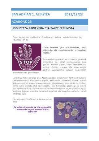 1
SAN ADRIAN 1. ALBISTEA 2021/12/23
AZAROAK 25
HEZKIDETZA PROIEKTUA ETA TALDE FEMINISTA
Gure ikastetxeko Hezkuntza Proiektuaren helburu estrategikoetako bat
HEZKIDETZA da:
“Gure ikasleak giza eskubideekiko, balio
etikoekiko eta askatasunekiko errespetuan
heztea.”
Aurtengo helburuetariko bat, indarkeria matxistak
prebenitzea da, beraz, derrigorrezkoa ikusi
genuen ikasleen artean Talde Feminista bat
sortzea. Guraso, irakasle eta beste eragile
askoren laguntzarekin jarduera desberdinen
antolaketan hasi ginen lanean.
Lankidetza honen emaitza gisa, Azaroaren 25a: Emakumeen Kontrako Indarkeria
Desagerrarazteko Nazioarteko Eguna. Hezkidetza proiektuko kideek sustatu
dituzten ekintzen artean, bideoak aukeratu eta ikasleekin ikusi eta landu, Iceberg
horma-irudia prestatu, etab. Bere aldetik, Talde Feministak gogor egin du lan eta
jarduera desberdinak planteatu ditu: hitzaldia areto nagusian, musika playlista eguna
girotzeko, hallean emakume famatuen argazkiak eta biografiak aurkeztu, kartel-
lehiaketa, etab.
Hau da egun honetarako aukeratu genuen
leloa:
Ez kolpe mingarririk, ez hitz mingarririk
Isiltasunak hegoak ematen dizkio
borreroari
 