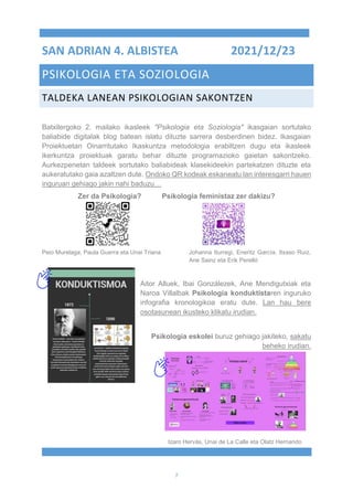 7
SAN ADRIAN 4. ALBISTEA 2021/12/23
PSIKOLOGIA ETA SOZIOLOGIA
TALDEKA LANEAN PSIKOLOGIAN SAKONTZEN
Batxilergoko 2. mailako ikasleek "Psikologia eta Soziologia" ikasgaian sortutako
baliabide digitalak blog batean islatu dituzte sarrera desberdinen bidez. Ikasgaian
Proiektuetan Oinarritutako Ikaskuntza metodologia erabiltzen dugu eta ikasleek
ikerkuntza proiektuak garatu behar dituzte programazioko gaietan sakontzeko.
Aurkezpenetan taldeek sortutako baliabideak klasekideekin partekatzen dituzte eta
aukeratutako gaia azaltzen dute. Ondoko QR kodeak eskaneatu lan interesgarri hauen
inguruan gehiago jakin nahi baduzu…
Zer da Psikologia? Psikologia feministaz zer dakizu?
Peio Murelaga, Paula Guerra eta Unai Triana Johanna Iturregi, Eneritz García, Itxaso Ruiz,
Ane Sainz eta Erik Perelló
Aitor Alluek, Ibai Gonzálezek, Ane Mendigutxiak eta
Naroa Villalbak Psikologia konduktistaren inguruko
infografia kronologikoa eratu dute. Lan hau bere
osotasunean ikusteko klikatu irudian.
Psikologia eskolei buruz gehiago jakiteko, sakatu
beheko irudian.
Izaro Hervás, Unai de La Calle eta Olatz Hernando
.
 